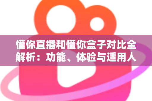懂你直播和懂你盒子对比全解析：功能、体验与适用人群一站式指南，帮你选对大屏观影工具