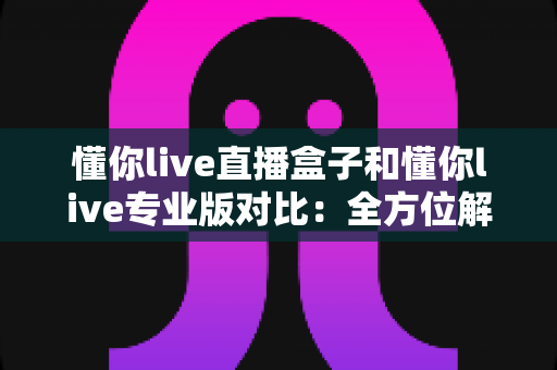 懂你live直播盒子和懂你live专业版对比：全方位解析两款直播工具的差异，助你选出最适合的直播神器