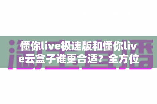 懂你live极速版和懂你live云盒子谁更合适?全方位深度对比助你精准选购直播工具 懂你live极速版和懂你live云盒子谁更合适?全方位深度对比助你精准选购直播工具