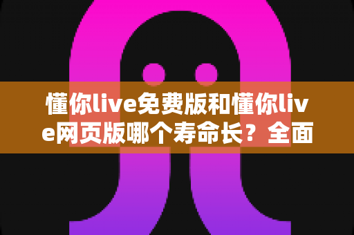 懂你live免费版和懂你live网页版哪个寿命长？全面解析两大版本的使用持久度与最佳选择指南