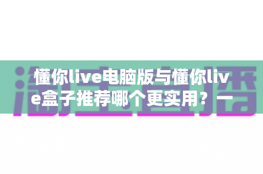 懂你live电脑版与懂你live盒子推荐哪个更实用?一文看懂两种形态的差异与选购指南 懂你live电脑版与懂你live盒子推荐哪个更实用?一文看懂两种形态的差异与选购指南