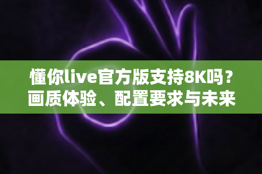 懂你live官方版支持8K吗？画质体验、配置要求与未来展望全面解析