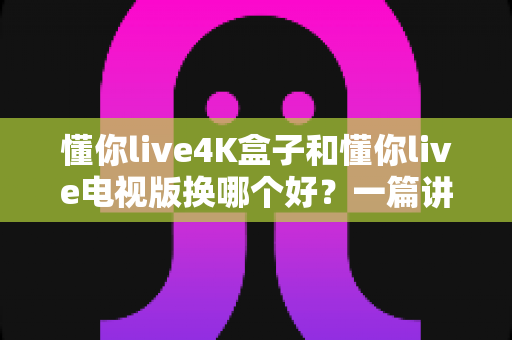 懂你live4K盒子和懂你live电视版换哪个好？一篇讲透选型难题的深度对比指南