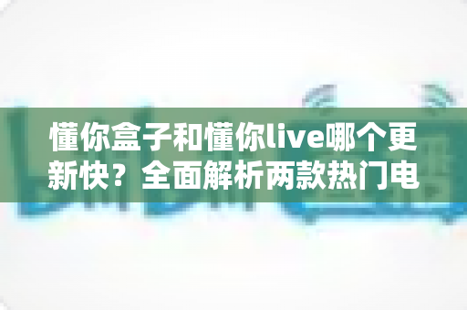 懂你盒子和懂你live哪个更新快?全面解析两款热门电视应用的更新速度与选择建议 懂你盒子和懂你live哪个更新快?全面解析两款热门电视应用的更新速度与选择建议