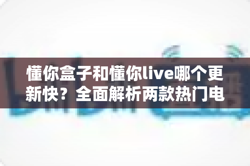 懂你盒子和懂你live哪个更新快?全面解析两款热门电视应用的更新速度与选择建议 懂你盒子和懂你live哪个更新快?全面解析两款热门电视应用的更新速度与选择建议