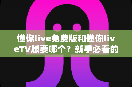 懂你live免费版和懂你liveTV版要哪个?新手必看的版本选择全攻略 懂你live免费版和懂你liveTV版要哪个?新手必看的版本选择全攻略