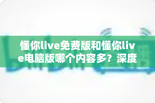 懂你live免费版和懂你live电脑版哪个内容多？深度对比分析帮你找到最适合的学习版本