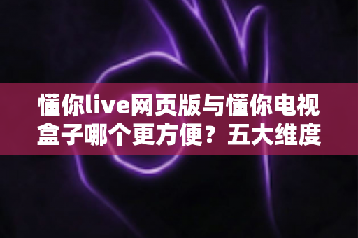 懂你live网页版与懂你电视盒子哪个更方便？五大维度深度对比，帮你选出最适合的观看方案