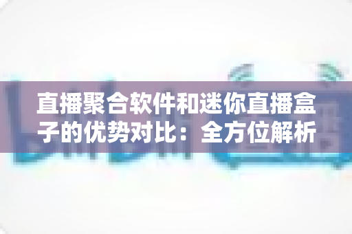 直播聚合软件和迷你直播盒子的优势对比：全方位解析助你轻松选对观影方案