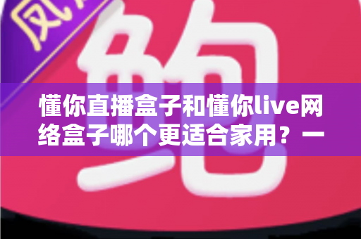 懂你直播盒子和懂你live网络盒子哪个更适合家用?一文看懂家用电视盒子选购全攻略 懂你直播盒子和懂你live网络盒子哪个更适合家用?一文看懂家用电视盒子选购全攻略