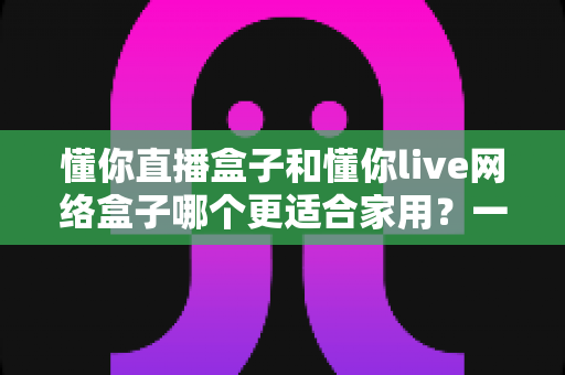 懂你直播盒子和懂你live网络盒子哪个更适合家用?一文看懂家用电视盒子选购全攻略 懂你直播盒子和懂你live网络盒子哪个更适合家用?一文看懂家用电视盒子选购全攻略