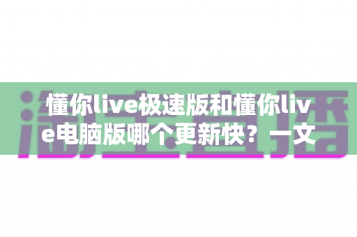 懂你live极速版和懂你live电脑版哪个更新快?一文看懂两版本迭代节奏与选择建议 懂你live极速版和懂你live电脑版哪个更新快?一文看懂两版本迭代节奏与选择建议