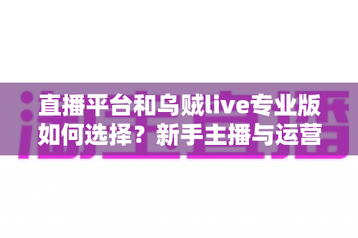 直播平台和乌贼live专业版如何选择？新手主播与运营团队必看的全流程决策指南