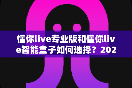 懂你live专业版和懂你live智能盒子如何选择?2024最全选购指南助你一步到位 懂你live专业版和懂你live智能盒子如何选择?2024最全选购指南助你一步到位