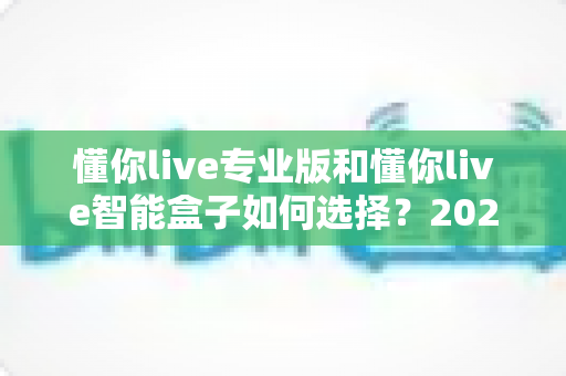 懂你live专业版和懂你live智能盒子如何选择？2024最全选购指南助你一步到位