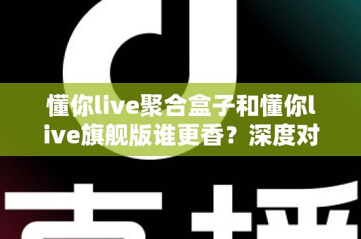 懂你live聚合盒子和懂你live旗舰版谁更香？深度对比助你选对最适合的版本