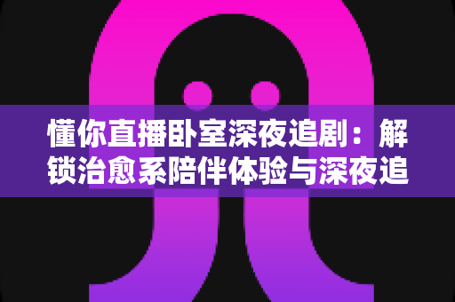 懂你直播卧室深夜追剧:解锁治愈系陪伴体验与深夜追剧实用指南 懂你直播卧室深夜追剧:解锁治愈系陪伴体验与深夜追剧实用指南