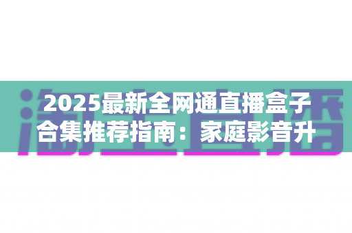 2025最新全网通直播盒子合集推荐指南:家庭影音升级必备的选购攻略与实用技巧全解析 2025最新全网通直播盒子合集推荐指南:家庭影音升级必备的选购攻略与实用技巧全解析