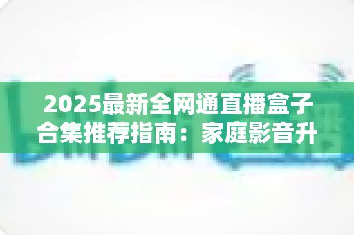2025最新全网通直播盒子合集推荐指南:家庭影音升级必备的选购攻略与实用技巧全解析 2025最新全网通直播盒子合集推荐指南:家庭影音升级必备的选购攻略与实用技巧全解析