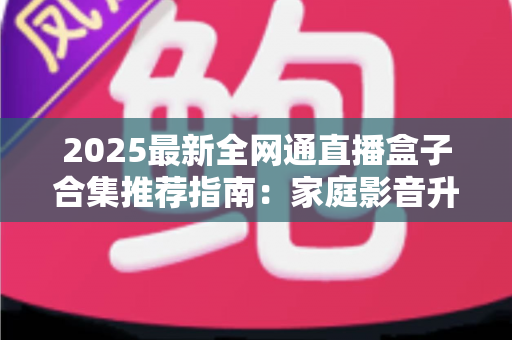 2025最新全网通直播盒子合集推荐指南：家庭影音升级必备的选购攻略与实用技巧全解析