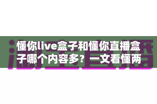 懂你live盒子和懂你直播盒子哪个内容多？一文看懂两者差异与内容对比