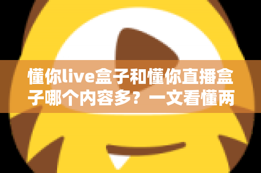 懂你live盒子和懂你直播盒子哪个内容多？一文看懂两者差异与内容对比