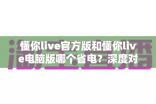 懂你live官方版和懂你live电脑版哪个省电？深度对比两大版本耗电表现与实用省电指南