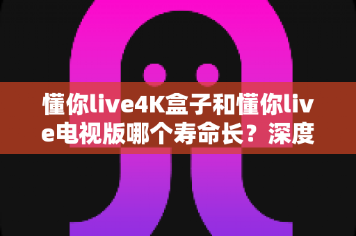 懂你live4K盒子和懂你live电视版哪个寿命长？深度对比分析与选购指南