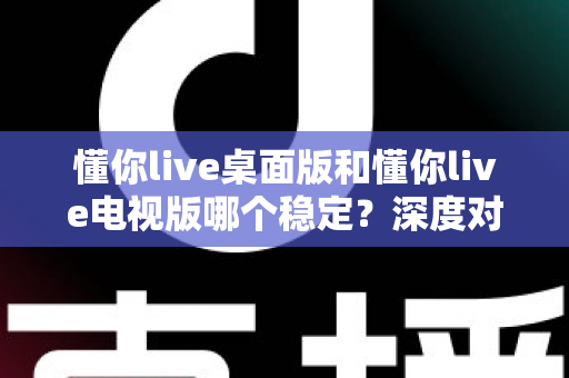 懂你live桌面版和懂你live电视版哪个稳定？深度对比分析与使用指南