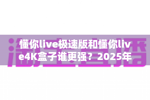 懂你live极速版和懂你live4K盒子谁更强?2025年最全深度对比评测,看完不再纠结 懂你live极速版和懂你live4K盒子谁更强?2025年最全深度对比评测,看完不再纠结