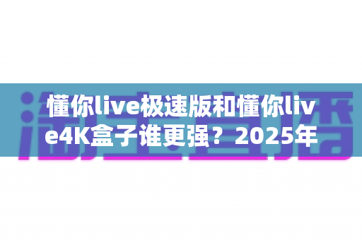 懂你live极速版和懂你live4K盒子谁更强?2025年最全深度对比评测,看完不再纠结 懂你live极速版和懂你live4K盒子谁更强?2025年最全深度对比评测,看完不再纠结