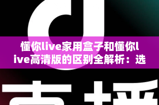 懂你live家用盒子和懂你live高清版的区别全解析:选对版本,畅享高清大屏新体验 懂你live家用盒子和懂你live高清版的区别全解析:选对版本,畅享高清大屏新体验