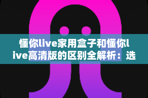 懂你live家用盒子和懂你live高清版的区别全解析:选对版本,畅享高清大屏新体验 懂你live家用盒子和懂你live高清版的区别全解析:选对版本,畅享高清大屏新体验