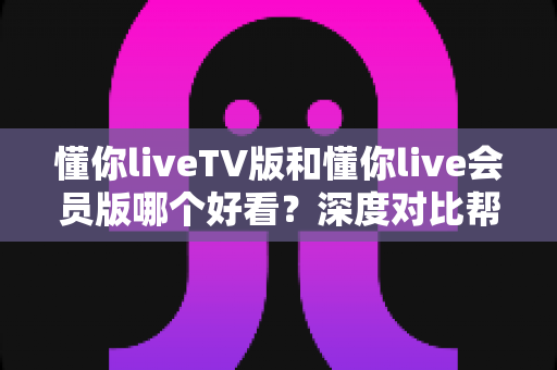懂你liveTV版和懂你live会员版哪个好看?深度对比帮你选对版本不踩坑 懂你liveTV版和懂你live会员版哪个好看?深度对比帮你选对版本不踩坑