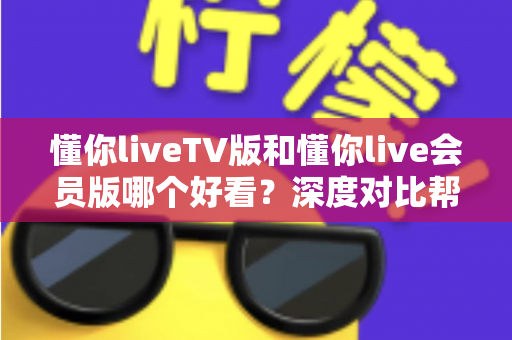 懂你liveTV版和懂你live会员版哪个好看?深度对比帮你选对版本不踩坑 懂你liveTV版和懂你live会员版哪个好看?深度对比帮你选对版本不踩坑