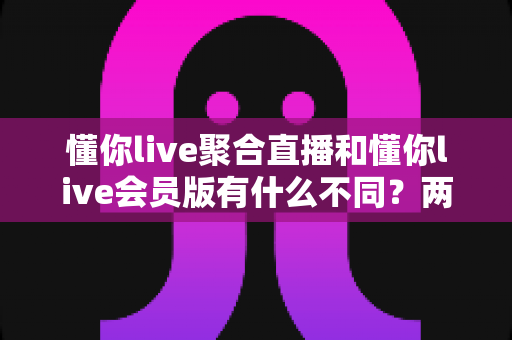 懂你live聚合直播和懂你live会员版有什么不同？两版本核心差异全面解析与选择指南