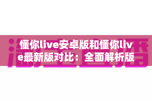 懂你live安卓版和懂你live最新版对比：全面解析版本差异，助你选择最优体验方案