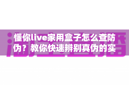 懂你live家用盒子怎么查防伪?教你快速辨别真伪的实用验证指南 懂你live家用盒子怎么查防伪?教你快速辨别真伪的实用验证指南