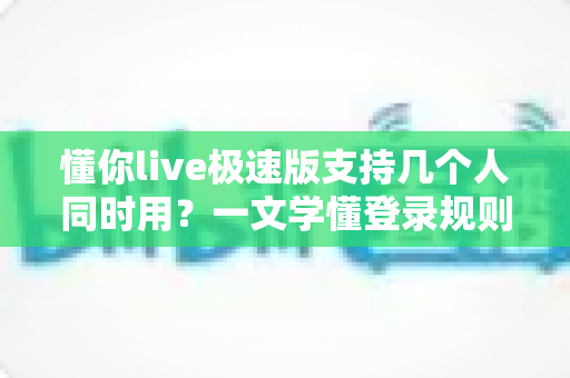 懂你live极速版支持几个人同时用？一文学懂登录规则与多人使用解决方案