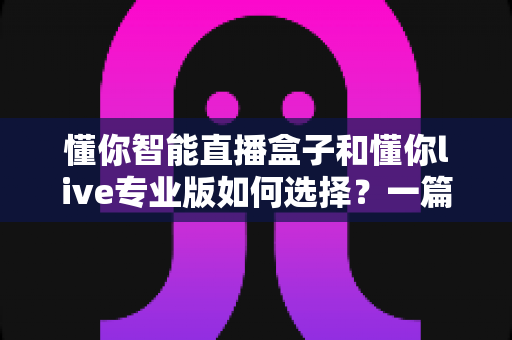 懂你智能直播盒子和懂你live专业版如何选择?一篇看懂两者差异与最佳选购方案 懂你智能直播盒子和懂你live专业版如何选择?一篇看懂两者差异与最佳选购方案