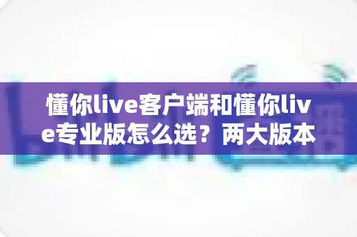 懂你live客户端和懂你live专业版怎么选？两大版本全方位对比与选购指南助你轻松决策