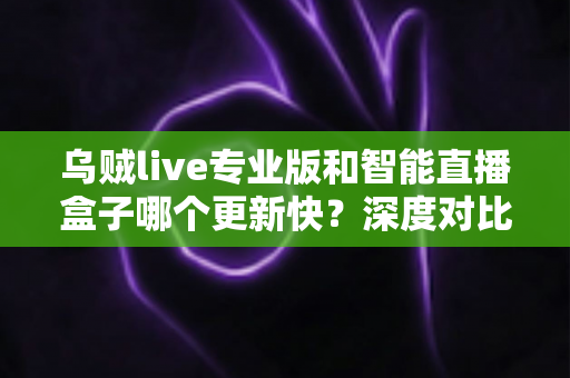 乌贼live专业版和智能直播盒子哪个更新快？深度对比解析与实用选购指南