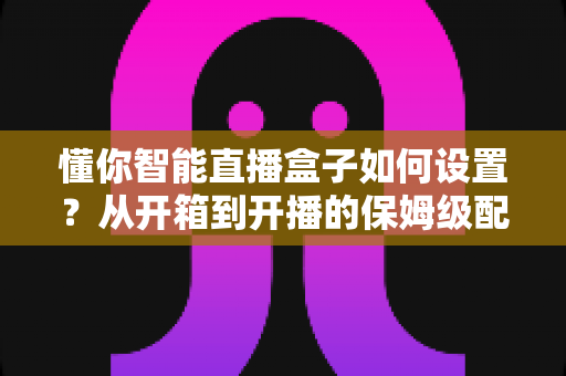 懂你智能直播盒子如何设置?从开箱到开播的保姆级配置教程与实用避坑指南 懂你智能直播盒子如何设置?从开箱到开播的保姆级配置教程与实用避坑指南