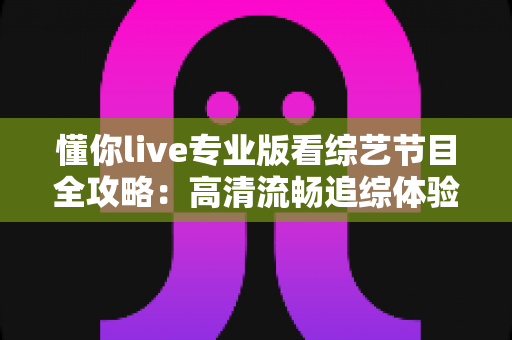 懂你live专业版看综艺节目全攻略:高清流畅追综体验与实用技巧一文讲透 懂你live专业版看综艺节目全攻略:高清流畅追综体验与实用技巧一文讲透