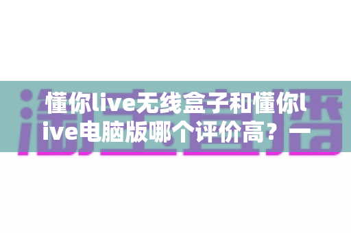 懂你live无线盒子和懂你live电脑版哪个评价高？一篇讲透的深度对比测评，帮你选出最合适的直播方案