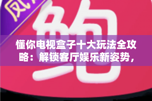 懂你电视盒子十大玩法全攻略:解锁客厅娱乐新姿势,让大屏生活更懂你 懂你电视盒子十大玩法全攻略:解锁客厅娱乐新姿势,让大屏生活更懂你