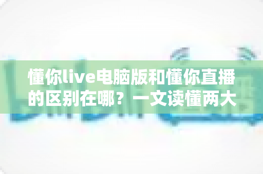 懂你live电脑版和懂你直播的区别在哪？一文读懂两大版本的功能差异与选择指南