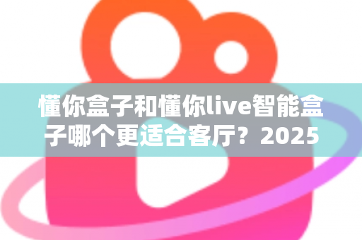 懂你盒子和懂你live智能盒子哪个更适合客厅？2025年最全客厅电视盒子选购对比指南