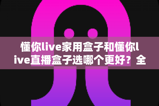 懂你live家用盒子和懂你live直播盒子选哪个更好？全面对比帮你做出明智选择