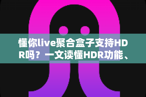 懂你live聚合盒子支持HDR吗?一文读懂HDR功能、开启方法与观看体验优化全攻略 懂你live聚合盒子支持HDR吗?一文读懂HDR功能、开启方法与观看体验优化全攻略
